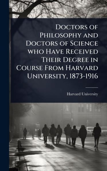 Doctors of Philosophy and Doctors of Science who Have Received Their Degree in Course From Harvard University 1873-1916
