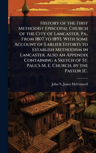 History of the First Methodist Episcopal Church of the City of Lancaster Pa. From 1807 to 1893. With Some Account of Earlier Efforts to Establish Methodism in Lancaster. Also an Appendix Containing a Sketch of St. Paul's M. E. Church by the Pastor [C.
