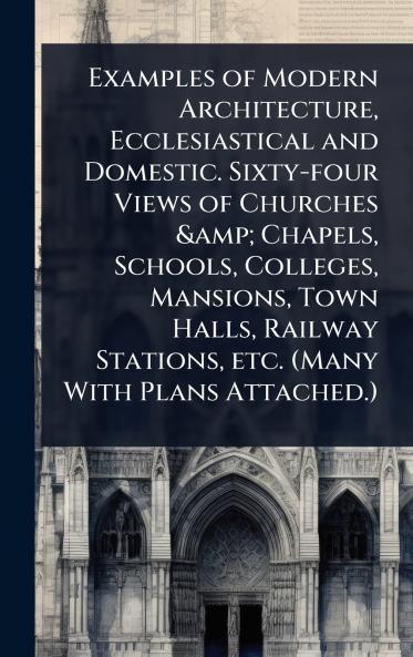 Examples of Modern Architecture Ecclesiastical and Domestic. Sixty-four Views of Churches & Chapels Schools Colleges Mansions Town Halls Railway Stations etc. (Many With Plans Attached.)