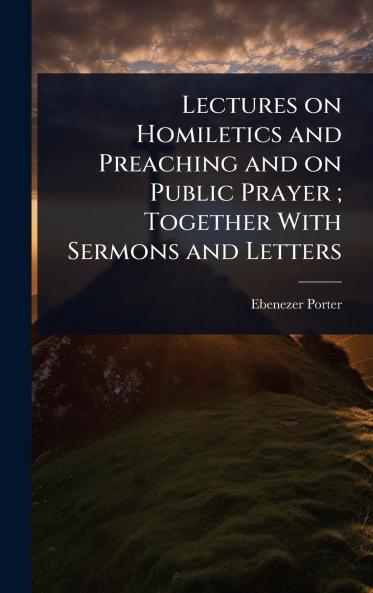Lectures on Homiletics and Preaching and on Public Prayer; Together With Sermons and Letters