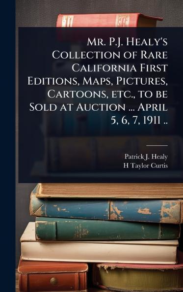 Mr. P.J. Healy's Collection of Rare California First Editions Maps Pictures Cartoons etc. to be Sold at Auction ... April 5 6 7 1911 ..