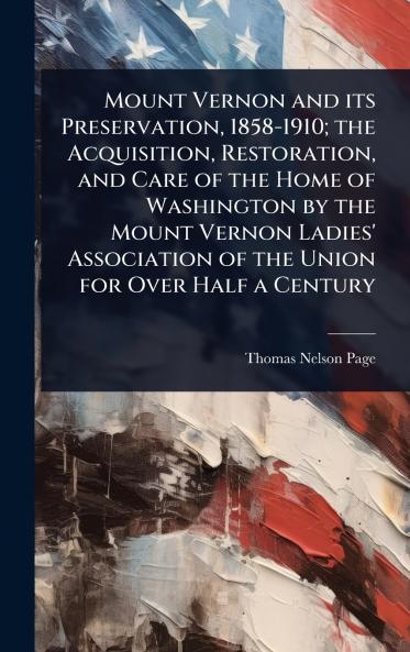 Mount Vernon and its Preservation 1858-1910; the Acquisition Restoration and Care of the Home of Washington by the Mount Vernon Ladies' Association of the Union for Over Half a Century