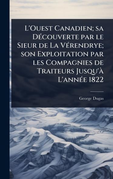 L'Ouest Canadien; sa DÃ(c)couverte par le Sieur de La VÃ(c)rendrye; son Exploitation par les Compagnies de Traiteurs Jusqu'Ã L'annÃ(c)e 1822