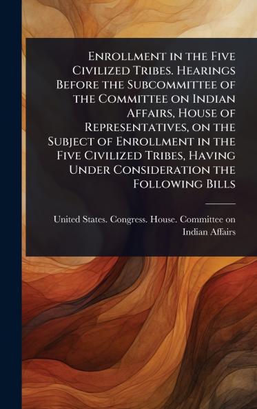 Enrollment in the Five Civilized Tribes. Hearings Before the Subcommittee of the Committee on Indian Affairs House of Representatives on the Subject of Enrollment in the Five Civilized Tribes Having Under Consideration the Following Bills