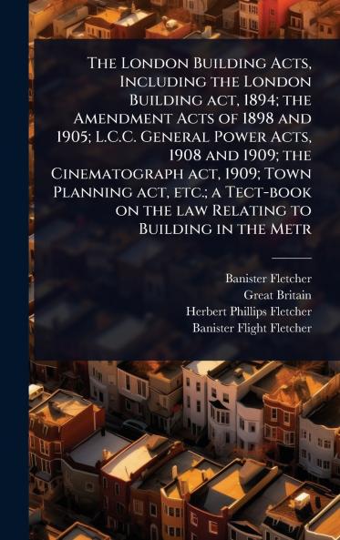 London Building Acts Including the London Building act 1894; the Amendment Acts of 1898 and 1905; L.C.C. General Power Acts 1908 and 1909; the Cinematograph act 1909; Town Planning act etc.; a Tect-book on the law Relating to Building in the Metr