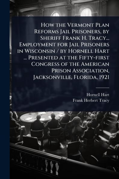 How the Vermont Plan Reforms Jail Prisoners by Sheriff Frank H. Tracy... Employment for Jail Prisoners in Wisconsin / by Hornell Hart ... Presented at the Fifty-first Congress of the American Prison Association Jacksonville Florida 1921