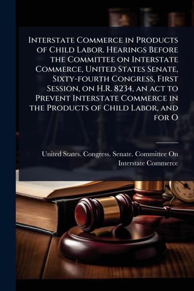 Interstate Commerce in Products of Child Labor. Hearings Before the Committee on Interstate Commerce United States Senate Sixty-fourth Congress First Session on H.R. 8234 an act to Prevent Interstate Commerce in the Products of Child Labor and for O
