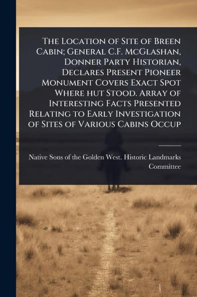 Location of Site of Breen Cabin; General C.F. McGlashan Donner Party Historian Declares Present Pioneer Monument Covers Exact Spot Where hut Stood. Array of Interesting Facts Presented Relating to Early Investigation of Sites of Various Cabins Occup