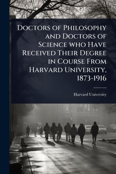Doctors of Philosophy and Doctors of Science who Have Received Their Degree in Course From Harvard University 1873-1916