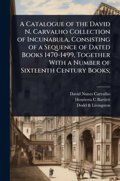 Catalogue of the David N. Carvalho Collection of Incunabula Consisting of a Sequence of Dated Books 1470-1499 Together With a Number of Sixteenth Century Books;