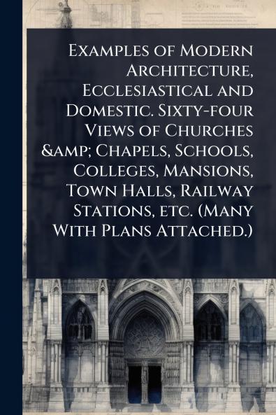 Examples of Modern Architecture Ecclesiastical and Domestic. Sixty-four Views of Churches & Chapels Schools Colleges Mansions Town Halls Railway Stations etc. (Many With Plans Attached.)