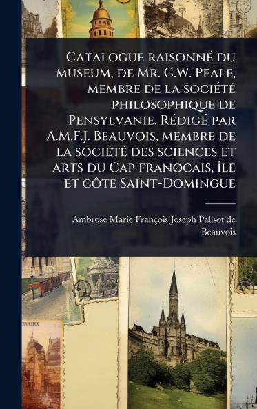 Catalogue raisonnÃ(c) du museum de Mr. C.W. Peale membre de la sociÃ(c)tÃ(c) philosophique de Pensylvanie. RÃ(c)digÃ(c) par A.M.F.J. Beauvois membre de la sociÃ(c)tÃ(c) des sciences et arts du Cap franÃ cais Ã(R)le et cÃ´te Saint-Domingue