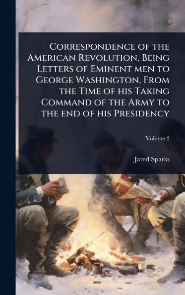 Correspondence of the American Revolution Being Letters of Eminent men to George Washington From the Time of his Taking Command of the Army to the end of his Presidency