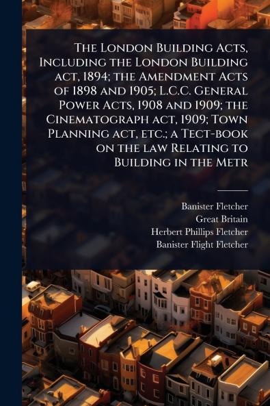 London Building Acts Including the London Building act 1894; the Amendment Acts of 1898 and 1905; L.C.C. General Power Acts 1908 and 1909; the Cinematograph act 1909; Town Planning act etc.; a Tect-book on the law Relating to Building in the Metr