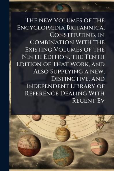 new Volumes of the EncyclopÃ]dia Britannica Constituting in Combination With the Existing Volumes of the Ninth Edition the Tenth Edition of That Work and Also Supplying a new Distinctive and Independent Library of Reference Dealing With Recent Ev