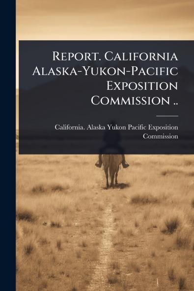 Report. California Alaska-Yukon-Pacific Exposition Commission ..