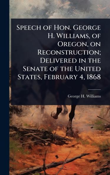 Speech of Hon. George H. Williams of Oregon on Reconstruction; Delivered in the Senate of the United States February 4 1868