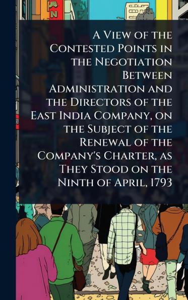 View of the Contested Points in the Negotiation Between Administration and the Directors of the East India Company on the Subject of the Renewal of the Company's Charter as They Stood on the Ninth of April 1793