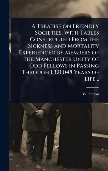 Treatise on Friendly Societies With Tables Constructed From the Sickness and Mortality Experienced by Members of the Manchester Unity of Odd Fellows in Passing Through 1321048 Years of Life ..