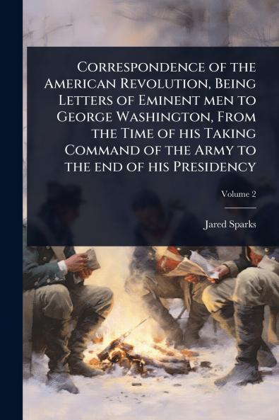 Correspondence of the American Revolution Being Letters of Eminent men to George Washington From the Time of his Taking Command of the Army to the end of his Presidency