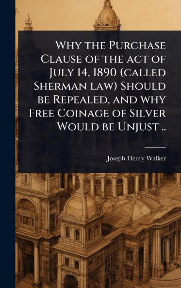 Why the Purchase Clause of the act of July 14 1890 (called Sherman law) Should be Repealed and why Free Coinage of Silver Would be Unjust ..