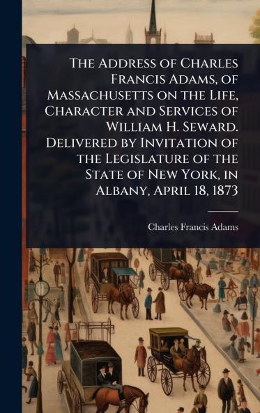 Address of Charles Francis Adams of Massachusetts on the Life Character and Services of William H. Seward. Delivered by Invitation of the Legislature of the State of New York in Albany April 18 1873