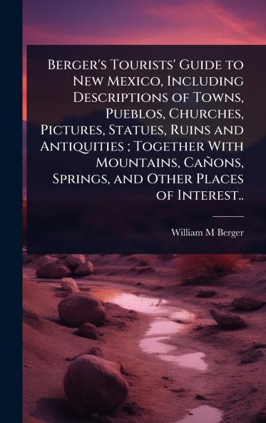 Berger's Tourists' Guide to New Mexico Including Descriptions of Towns Pueblos Churches Pictures Statues Ruins and Antiquities; Together With Mountains Cañons Springs and Other Places of Interest..