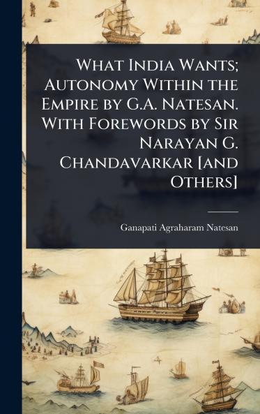 What India Wants; Autonomy Within the Empire by G.A. Natesan. With Forewords by Sir Narayan G. Chandavarkar [and Others]