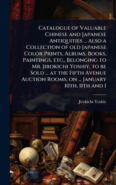 Catalogue of Valuable Chinese and Japanese Antiquities ... Also a Collection of old Japanese Color Prints Albums Books Paintings etc. Belonging to Mr. Jirokichi Yoshiy to be Sold ... at the Fifth Avenue Auction Rooms on ... January 10th 11th and 1