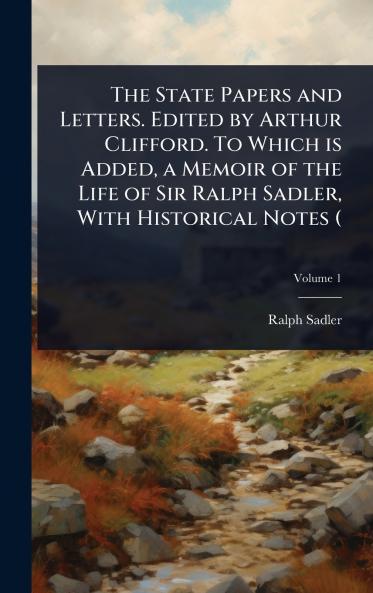 State Papers and Letters. Edited by Arthur Clifford. To Which is Added a Memoir of the Life of Sir Ralph Sadler With Historical Notes (
