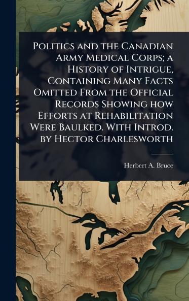 Politics and the Canadian Army Medical Corps; a History of Intrigue Containing Many Facts Omitted From the Official Records Showing how Efforts at Rehabilitation Were Baulked. With Introd. by Hector Charlesworth
