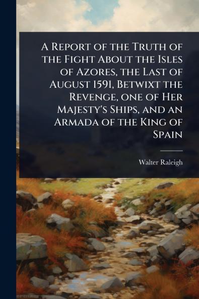 Report of the Truth of the Fight About the Isles of Azores the Last of August 1591 Betwixt the Revenge one of Her Majesty's Ships and an Armada of the King of Spain