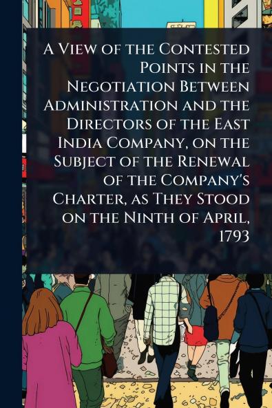 View of the Contested Points in the Negotiation Between Administration and the Directors of the East India Company on the Subject of the Renewal of the Company's Charter as They Stood on the Ninth of April 1793