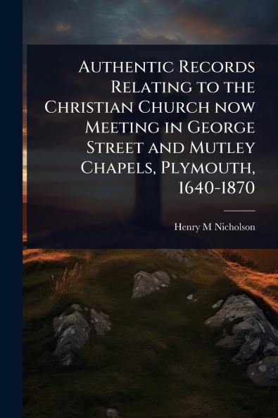 Authentic Records Relating to the Christian Church now Meeting in George Street and Mutley Chapels Plymouth 1640-1870