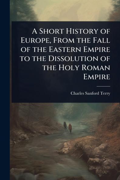 Short History of Europe From the Fall of the Eastern Empire to the Dissolution of the Holy Roman Empire