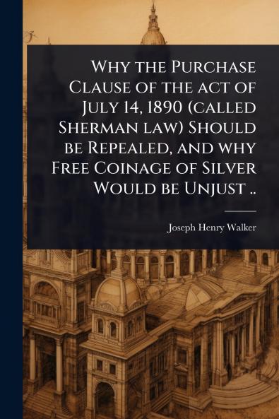 Why the Purchase Clause of the act of July 14 1890 (called Sherman law) Should be Repealed and why Free Coinage of Silver Would be Unjust ..