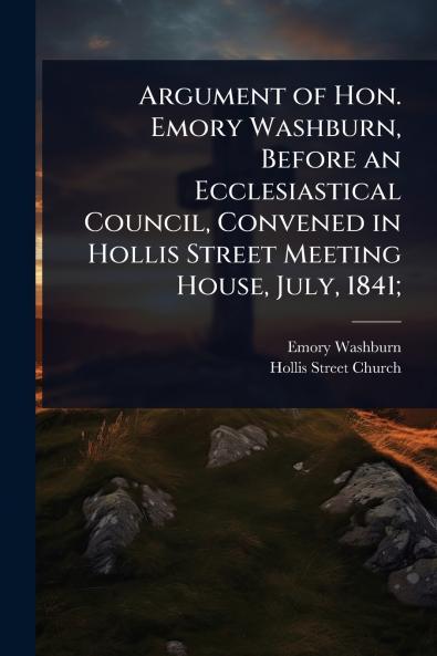 Argument of Hon. Emory Washburn Before an Ecclesiastical Council Convened in Hollis Street Meeting House July 1841;