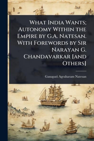 What India Wants; Autonomy Within the Empire by G.A. Natesan. With Forewords by Sir Narayan G. Chandavarkar [and Others]