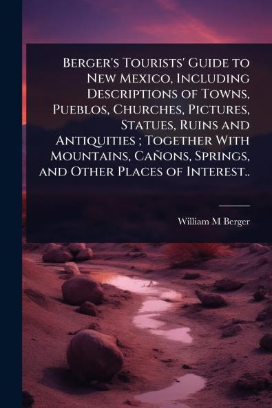 Berger's Tourists' Guide to New Mexico Including Descriptions of Towns Pueblos Churches Pictures Statues Ruins and Antiquities; Together With Mountains Cañons Springs and Other Places of Interest..