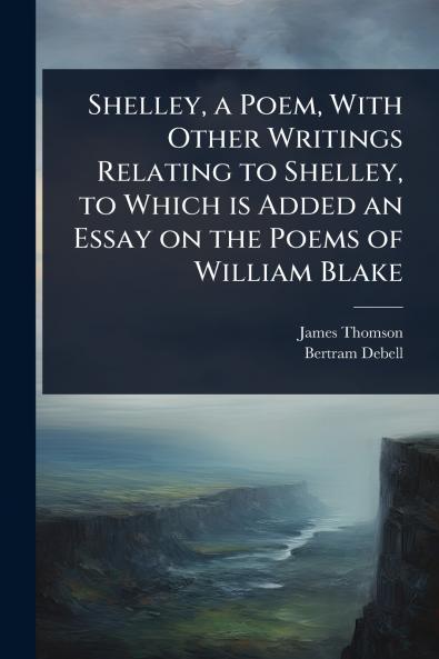 Shelley a Poem With Other Writings Relating to Shelley to Which is Added an Essay on the Poems of William Blake