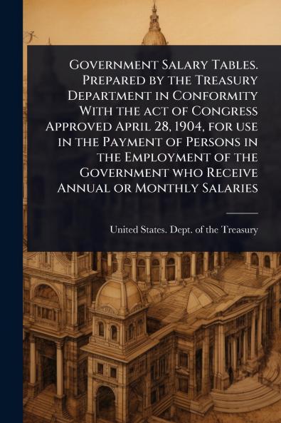 Government Salary Tables. Prepared by the Treasury Department in Conformity With the act of Congress Approved April 28 1904 for use in the Payment of Persons in the Employment of the Government who Receive Annual or Monthly Salaries