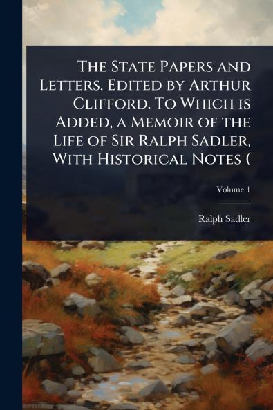 State Papers and Letters. Edited by Arthur Clifford. To Which is Added a Memoir of the Life of Sir Ralph Sadler With Historical Notes (