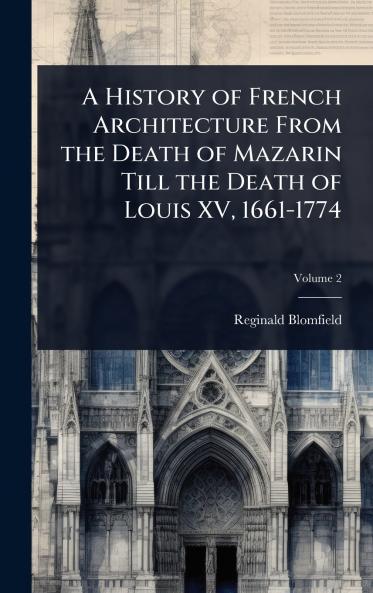 History of French Architecture From the Death of Mazarin Till the Death of Louis XV 1661-1774