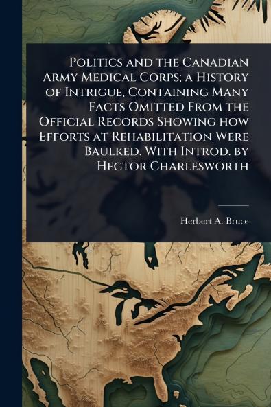 Politics and the Canadian Army Medical Corps; a History of Intrigue Containing Many Facts Omitted From the Official Records Showing how Efforts at Rehabilitation Were Baulked. With Introd. by Hector Charlesworth