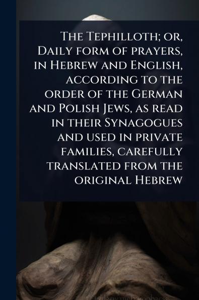 The Tephilloth; or Daily form of prayers in Hebrew and English according to the order of the German and Polish Jews as read in their Synagogues and used in private families carefully translated from the original Hebrew