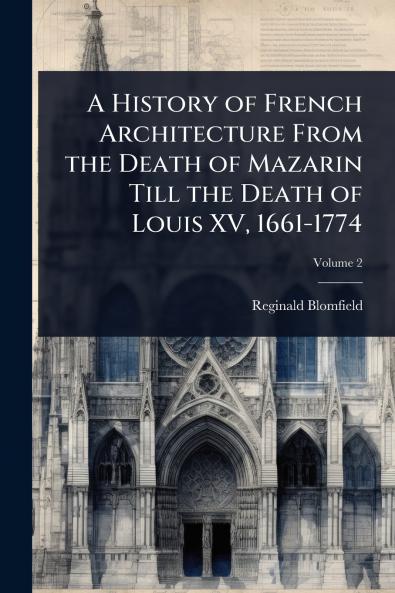 History of French Architecture From the Death of Mazarin Till the Death of Louis XV 1661-1774