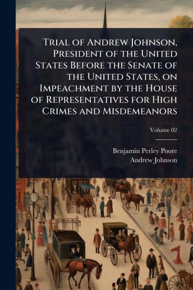 Trial of Andrew Johnson President of the United States Before the Senate of the United States on Impeachment by the House of Representatives for High Crimes and Misdemeanors
