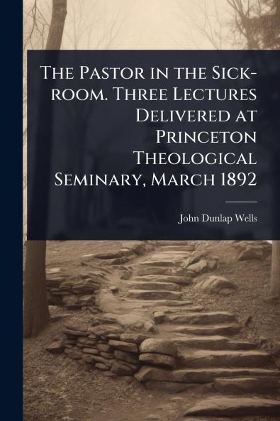 Pastor in the Sick-room. Three Lectures Delivered at Princeton Theological Seminary March 1892
