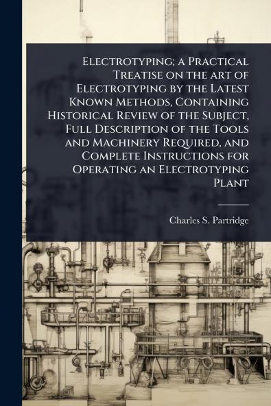Electrotyping; a Practical Treatise on the art of Electrotyping by the Latest Known Methods Containing Historical Review of the Subject Full Description of the Tools and Machinery Required and Complete Instructions for Operating an Electrotyping Plant