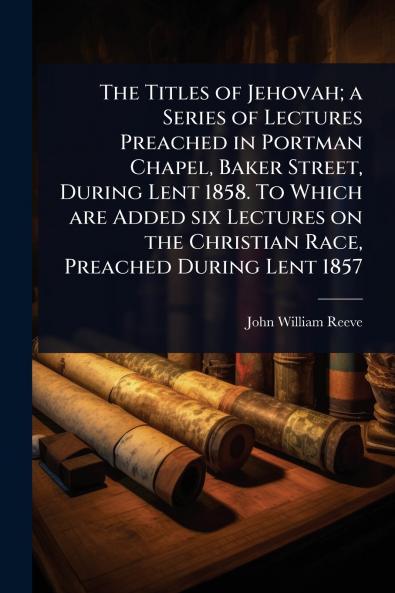 Titles of Jehovah; a Series of Lectures Preached in Portman Chapel Baker Street During Lent 1858. To Which are Added six Lectures on the Christian Race Preached During Lent 1857